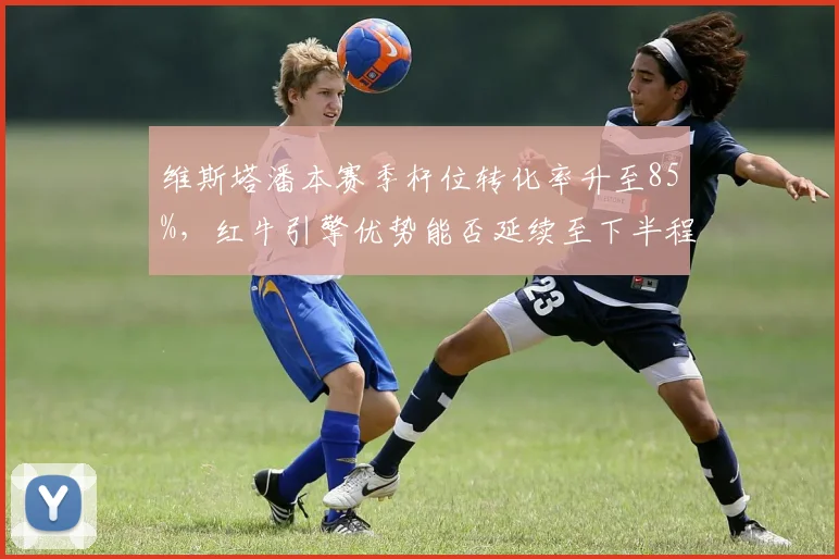维斯塔潘本赛季杆位转化率升至85%，红牛引擎优势能否延续至下半程？
