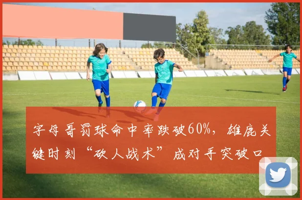 字母哥罚球命中率跌破60%，雄鹿关键时刻“砍人战术”成对手突破口